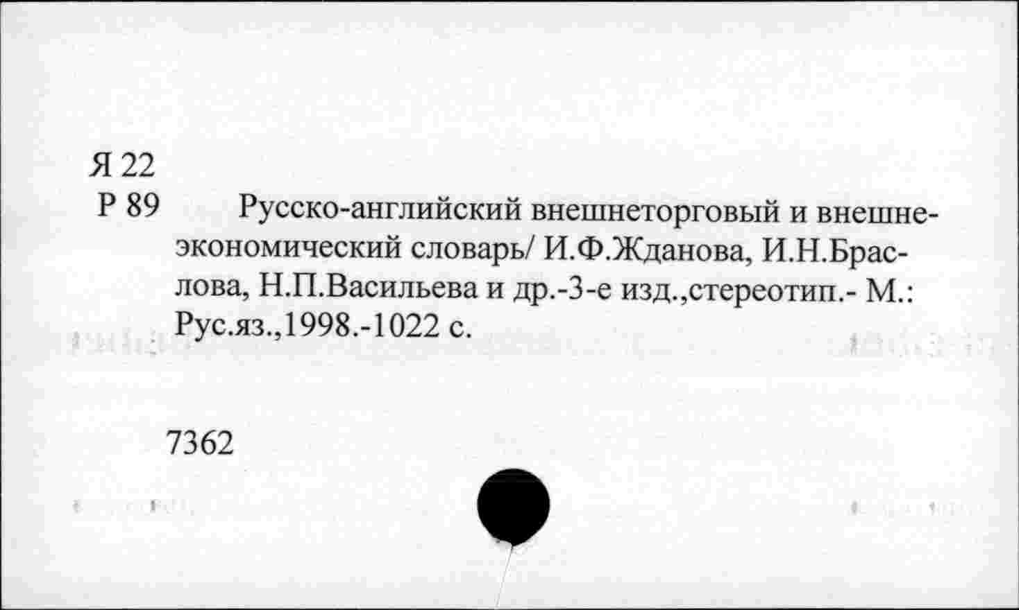 ﻿Я 22
Р 89 Русско-английский внешнеторговый и внешнеэкономический словарь/ И.Ф.Жданова, И.Н.Брас-лова, Н.П.Васильева и др.-3-е изд.,стереотип,- М.: Рус.яз., 1998,-1022 с.
7362